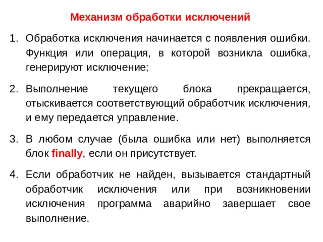 Механизм обработки исключений Обработка исключения начинается с появления ошибки. Функция или операция, в которой возникла ошибка, генерируют исключение; Выполнение текущего блока прекращается, отыскивается соответствующий обработчик исключения, и ему передается управление. В любом случае (была ошибка или нет) выполняется блок finally , если он присутствует. Если обработчик не найден, вызывается стандартный обработчик исключения  или при возникновении исключения программа аварийно завершает свое выполнение.  