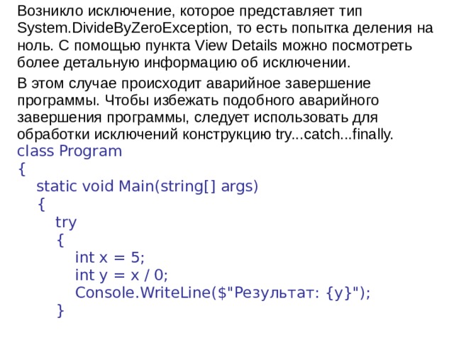Возникло исключение, которое представляет тип System.DivideByZeroException, то есть попытка деления на ноль. С помощью пункта View Details можно посмотреть более детальную информацию об исключении. В этом случае происходит аварийное завершение программы. Чтобы избежать подобного аварийного завершения программы, следует использовать для обработки исключений конструкцию try...catch...finally. class  Program {      static  void  Main(string[] args)      {          try          {              int  x = 5;              int  y = x / 0;              Console.WriteLine($