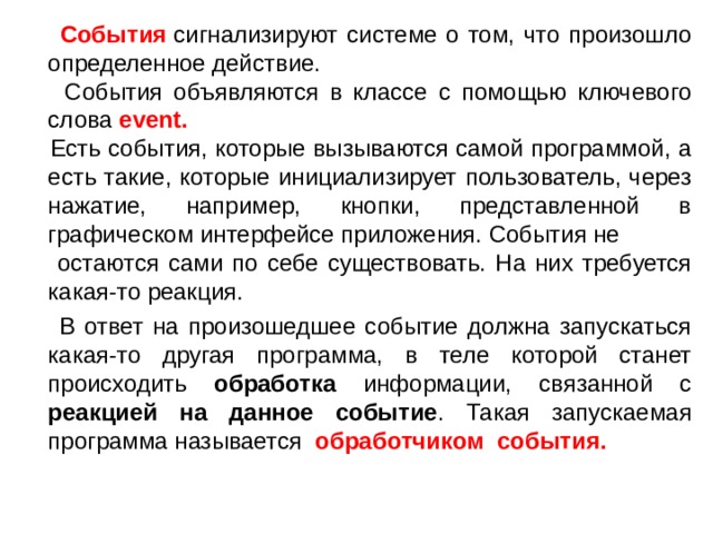  События  сигнализируют системе о том, что произошло определенное действие.  События объявляются в классе с помощью ключевого слова  event.  Есть события, которые вызываются самой программой, а есть такие, которые инициализирует пользователь, через нажатие, например, кнопки, представленной в графическом интерфейсе приложения. События не  остаются сами по себе существовать. На них требуется какая-то реакция.  В ответ на произошедшее событие должна запускаться какая-то другая программа, в теле которой станет происходить обработка информации, связанной с реакцией на данное событие . Такая запускаемая программа называется обработчиком события.  