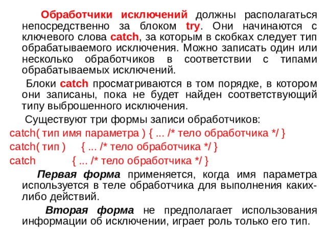  Обработчики исключений должны располагаться непосредственно за блоком try . Они начинаются с ключевого слова catch , за которым в скобках следует тип обрабатываемого исключения. Можно записать один или несколько обработчиков в соответствии с типами обрабатываемых исключений.  Блоки catch просматриваются в том порядке, в котором они записаны, пока не будет найден соответствующий типу выброшенного исключения.  Существуют три формы записи обработчиков: catch( тип имя параметра ) { ... /* тело обработчика */ } catch( тип ) { ... /* тело обработчика */ } catch { ... /* тело обработчика */ }  Первая форма применяется, когда имя параметра используется в теле обработчика для выполнения каких-либо действий.  Вторая форма не предполагает использования информации об исключении, играет роль только его тип. 