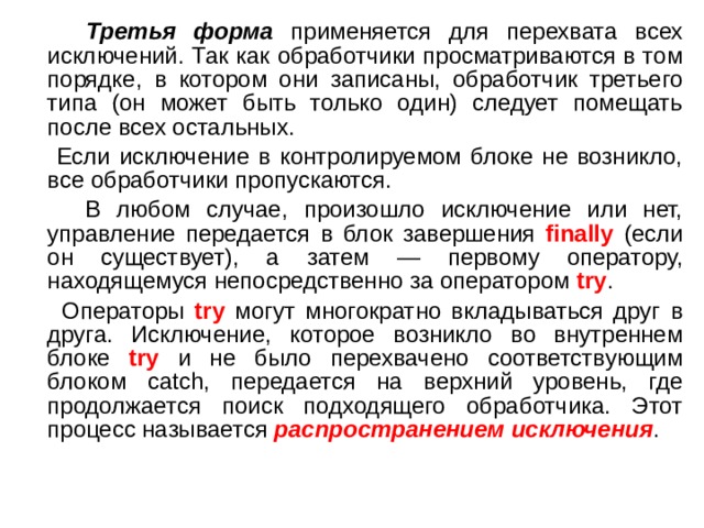  Третья форма применяется для перехвата всех исключений. Так как обработчики просматриваются в том порядке, в котором они записаны, обработчик третьего типа (он может быть только один) следует помещать после всех остальных.  Если исключение в контролируемом блоке не возникло, все обработчики пропускаются.  В любом случае, произошло исключение или нет, управление передается в блок завершения finally (если он существует), а затем — первому оператору, находящемуся непосредственно за оператором try .  Операторы try могут многократно вкладываться друг в друга. Исключение, которое возникло во внутреннем блоке try и не было перехвачено соответствующим блоком catch, передается на верхний уровень, где продолжается поиск подходящего обработчика. Этот процесс называется распространением исключения . 