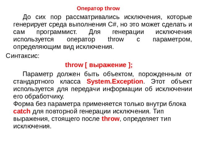 Оператор throw   До сих пор рассматривались исключения, которые генерирует среда выполнения C#, но это может сделать и сам программист. Для генерации исключения используется оператор throw с параметром, определяющим вид исключения. Синтаксис: throw [ выражение ];  Параметр должен быть объектом, порожденным от стандартного класса System.Exception . Этот объект используется для передачи информации об исключении его обработчику.  Форма без параметра применяется только внутри блока catch для повторной генерации исключения. Тип выражения, стоящего после throw , определяет тип исключения. 