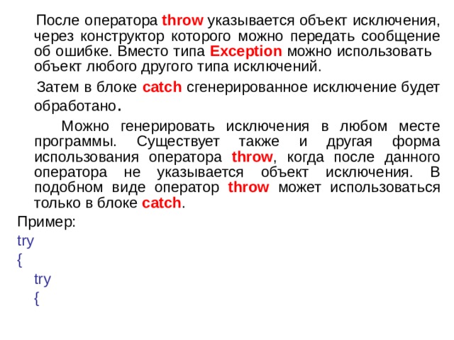  После оператора  throw  указывается объект исключения, через конструктор которого можно передать сообщение об ошибке. Вместо типа Exception можно использовать объект любого другого типа исключений.  Затем в блоке catch сгенерированное исключение будет обработано .  Можно генерировать исключения в любом месте программы. Существует также и другая форма использования оператора throw , когда после данного оператора не указывается объект исключения. В подобном виде оператор throw может использоваться только в блоке catch . Пример: try {      try      { 