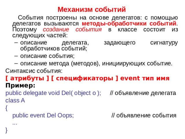 Механизм событий  События построены на основе делегатов: с помощью делегатов вызываются методы-обработчики событий . Поэтому создание события в классе состоит из следующих частей: описание делегата, задающего сигнатуру обработчиков событий; описание события; описание метода (методов), инициирующих событие. описание делегата, задающего сигнатуру обработчиков событий; описание события; описание метода (методов), инициирующих событие. Синтаксис события: [ атрибуты ] [ спецификаторы ] event тип имя Пример: public delegate void Del( object o ); // объявление  делегата class A {  public event Del Oops; // объявление  события  ... }  2 