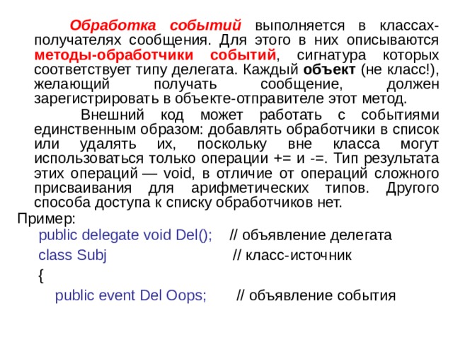  Обработка событий выполняется в классах-получателях сообщения. Для этого в них описываются методы-обработчики событий , сигнатура которых соответствует типу делегата. Каждый объект (не класс!), желающий получать сообщение, должен зарегистрировать в объекте-отправителе этот метод.  Внешний код может работать с событиями единственным образом: добавлять обработчики в список или удалять их, поскольку вне класса могут использоваться только операции += и -=. Тип результата этих операций — void, в отличие от операций сложного присваивания для арифметических типов. Другого способа доступа к списку обработчиков нет. Пример:  public delegate void Del() ;  // объявление делегата  class Subj // класс-источник  {  public event Del Oops; // объявление события 2 