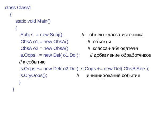 class Class1  {  static void Main()  {  Subj s = new Subj(); // объект класса-источника  ObsA o1 = new ObsA() ;  // объекты  ObsA o2 = new ObsA(); // класса-наблюдателя  s.Oops += new Del( o1.Do ) ;  // добавление обработчиков  // к событию  s.Oops += new Del( o2.Do ) ; s.Oops += new Del( ObsB.See ) ;  s.CryOops(); // инициирование события  }  } 2 