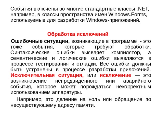 События включены во многие стандартные классы .NET, например, в классы пространства имен Windows.Forms, используемые для разработки Windows -приложений. Обработка исключений  Ошибочные ситуации, возникающие в программе - это тоже события, которые требуют обработки. Синтаксические ошибки выявляет компилятор, а семантические и логические ошибки выявляются в процессе тестирования и отладки. Все ошибки должны быть устранены в процессе разработки приложений. Исключительная ситуация, или исключение — это возникновение непредвиденного или аварийного события, которое может порождаться некорректным использованием аппаратуры.  Например, это деление на ноль или обращение  по несуществующему адресу памяти. 2 
