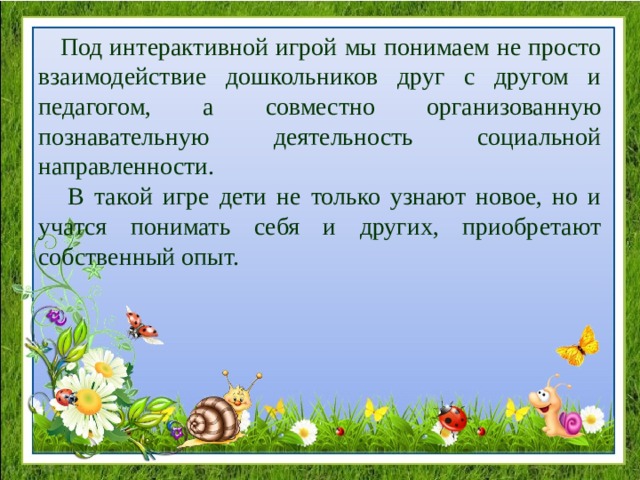  Под интерактивной игрой мы понимаем не просто взаимодействие дошкольников друг с другом и педагогом, а совместно организованную познавательную деятельность социальной направленности.  В такой игре дети не только узнают новое, но и учатся понимать себя и других, приобретают собственный опыт. 