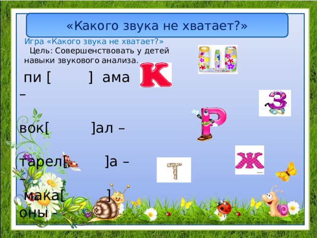 «Какого звука не хватает?» Игра «Какого звука не хватает?»  Цель: Совершенствовать у детей навыки звукового анализа.  пи [ ] ама – вок[ ]ал – тарел[ ]а – –  мака[ ]оны - 