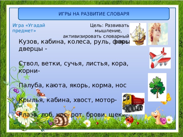 ИГРЫ НА РАЗВИТИЕ СЛОВАРЯ  Цель: Развивать мышление, активизировать словарный запас. Игра «Угадай предмет» Кузов, кабина, колеса, руль, фары, дверцы - Ствол, ветки, сучья, листья, кора, корни- Палуба, каюта, якорь, корма, нос Крылья, кабина, хвост, мотор- Глаза, лоб, нос, рот, брови, щеки- 