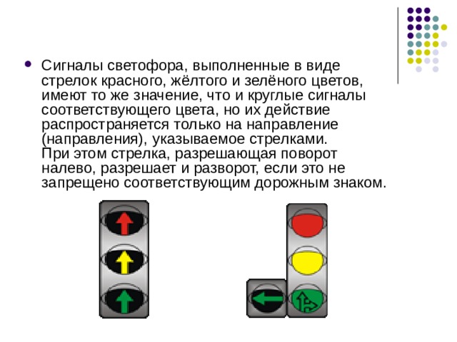 Сигналы светофора, выполненные в виде стрелок красного, жёлтого и зелёного цветов, имеют то же значение, что и круглые сигналы соответствующего цвета, но их действие распространяется только на направление (направления), указываемое стрелками. При этом стрелка, разрешающая поворот налево, разрешает и разворот, если это не запрещено соответствующим дорожным знаком. 
