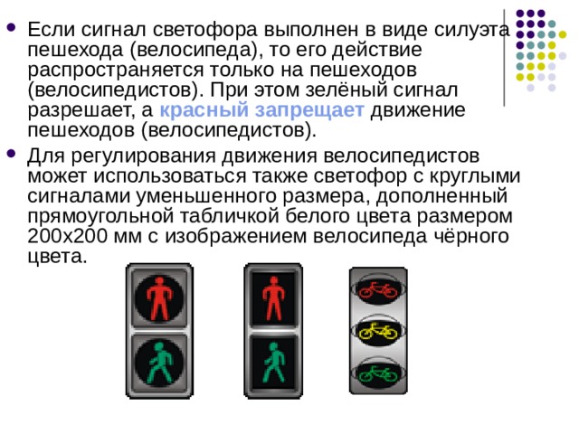 Если сигнал светофора выполнен в виде силуэта пешехода (велосипеда), то его действие распространяется только на пешеходов (велосипедистов). При этом зелёный сигнал разрешает, а красный запрещает движение пешеходов (велосипедистов). Для регулирования движения велосипедистов может использоваться также светофор с круглыми сигналами уменьшенного размера, дополненный прямоугольной табличкой белого цвета размером 200х200 мм с изображением велосипеда чёрного цвета. 