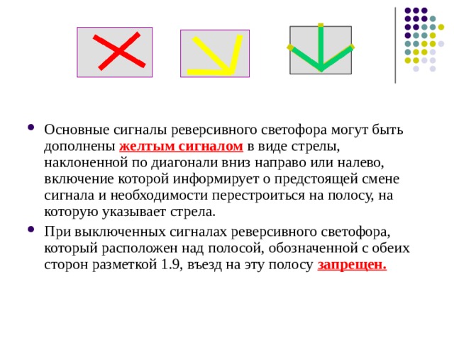 Основные сигналы реверсивного светофора могут быть дополнены желтым сигналом  в виде стрелы, наклоненной по диагонали вниз направо или налево, включение которой информирует о предстоящей смене сигнала и необходимости перестроиться на полосу, на которую указывает стрела. При выключенных сигналах реверсивного светофора, который расположен над полосой, обозначенной с обеих сторон разметкой 1.9, въезд на эту полосу запрещен. 