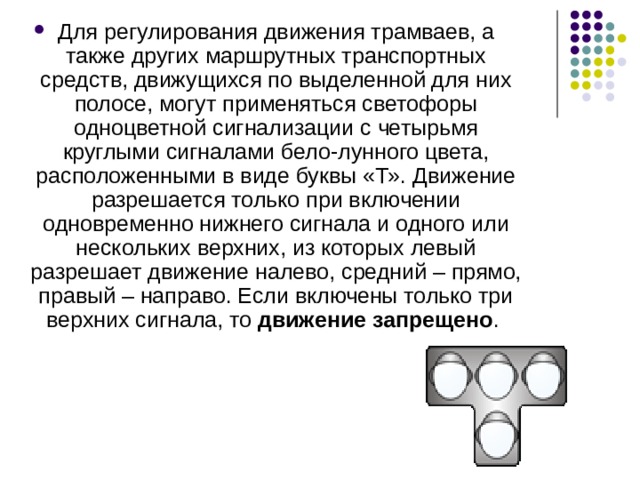 Для регулирования движения трамваев, а также других маршрутных транспортных средств, движущихся по выделенной для них полосе, могут применяться светофоры одноцветной сигнализации с четырьмя круглыми сигналами бело-лунного цвета, расположенными в виде буквы «Т». Движение разрешается только при включении одновременно нижнего сигнала и одного или нескольких верхних, из которых левый разрешает движение налево, средний – прямо, правый – направо. Если включены только три верхних сигнала, то движение запрещено . 