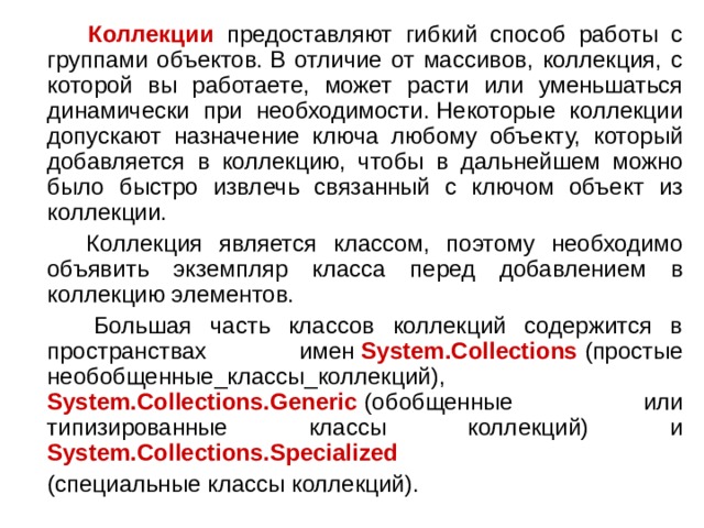  Коллекции предоставляют гибкий способ работы с группами объектов. В отличие от массивов, коллекция, с которой вы работаете, может расти или уменьшаться динамически при необходимости. Некоторые коллекции допускают назначение ключа любому объекту, который добавляется в коллекцию, чтобы в дальнейшем можно было быстро извлечь связанный с ключом объект из коллекции.  Коллекция является классом, поэтому необходимо объявить экземпляр класса перед добавлением в коллекцию элементов.  Большая часть классов коллекций содержится в пространствах имен  System.Collections  (простые необобщенные_классы_коллекций),  System.Collections.Generic  (обобщенные или типизированные классы коллекций) и System.Collections.Specialized  (специальные классы коллекций). 