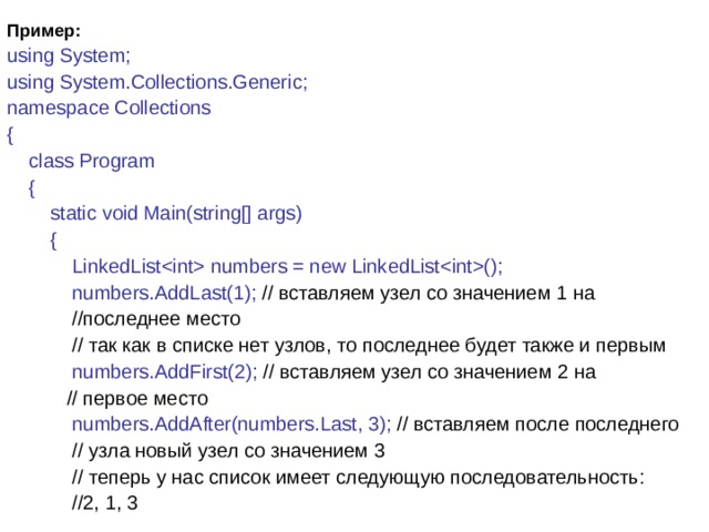 Пример: using System; using System.Collections.Generic; namespace Collections {      class Program      {          static void Main(string[] args)          {              LinkedList numbers = new LinkedList();  numbers.AddLast(1); // вставляем узел со значением 1 на  //последнее место              // так как в списке нет узлов, то последнее будет также и первым              numbers.AddFirst(2); // вставляем узел со значением 2 на  // первое место              numbers.AddAfter(numbers.Last, 3); // вставляем после последнего  // узла новый узел со значением 3              // теперь у нас список имеет следующую последовательность:  //2, 1, 3 