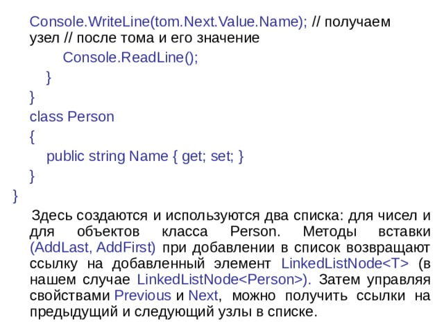  Console.WriteLine(tom.Next.Value.Name); // получаем узел // после тома и его значение              Console.ReadLine();          }      }      class Person      {          public string Name { get; set; }      } }  Здесь создаются и используются два списка: для чисел и для объектов класса Person. Методы вставки (AddLast, AddFirst) при добавлении в список возвращают ссылку на добавленный элемент LinkedListNode (в нашем случае LinkedListNode). Затем управляя свойствами  Previous  и  Next , можно получить ссылки на предыдущий и следующий узлы в списке. 
