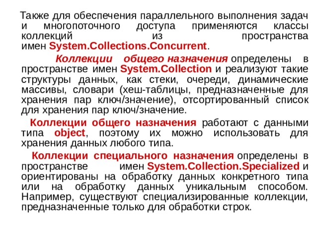  Также для обеспечения параллельного выполнения задач и многопоточного доступа применяются классы коллекций из пространства имен  System.Collections.Concurrent .  Коллекции общего   назначения  определены в пространстве имен  System.Collection  и реализуют такие структуры данных, как стеки, очереди, динамические массивы, словари (хеш-таблицы, предназначенные для хранения пар ключ/значение), отсортированный список для хранения пар ключ/значение.  Коллекции общего назначения работают с данными типа object , поэтому их можно использовать для хранения данных любого типа.  Коллекции специального назначения  определены в пространстве имен  System.Collection.Specialized  и ориентированы на обработку данных конкретного типа или на обработку данных уникальным способом. Например, существуют специализированные коллекции, предназначенные только для обработки строк. 