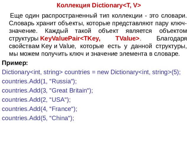  Коллекция Dictionary  Еще один распространенный тип коллекции - это словари. Словарь хранит объекты, которые представляют пару ключ-значение. Каждый такой объект является объектом структуры  KeyValuePair . Благодаря свойствам Key и Value, которые есть у данной структуры, мы можем получить ключ и значение элемента в словаре. Пример: Dictionary countries = new Dictionary(5); countries.Add(1, 