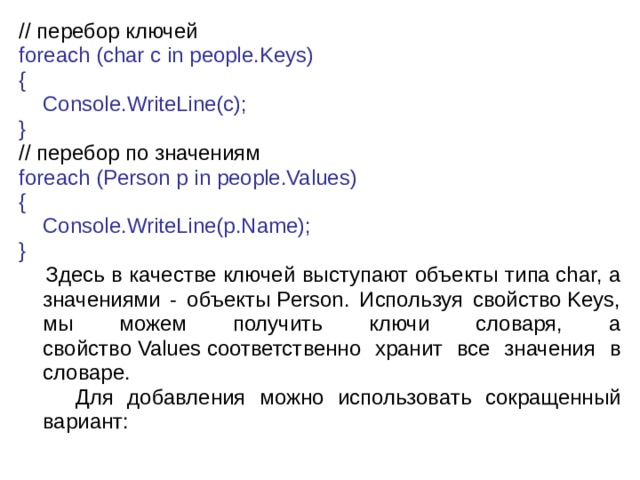 // перебор  ключей foreach (char c in people.Keys) {      Console.WriteLine(c); } // перебор по значениям foreach (Person p in people.Values) {      Console.WriteLine(p.Name); }  Здесь в качестве ключей выступают объекты типа char, а значениями - объекты Person. Используя свойство Keys, мы можем получить ключи словаря, а свойство Values соответственно хранит все значения в словаре.  Для добавления можно использовать сокращенный вариант: 