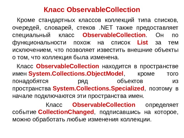 Класс ObservableCollection  Кроме стандартных классов коллекций типа списков, очередей, словарей, стеков .NET также предоставляет специальный класс ObservableCollection . Он по функциональности похож на список List за тем исключением, что позволяет известить внешние объекты о том, что коллекция была изменена.  Класс ObservableCollection находится в пространстве имен  System.Collections.ObjectModel , кроме того понадобятся ряд объектов из пространства  System.Collections.Specialized , поэтому в начале подключаются эти пространства имен.  Класс ObservableCollection определяет событие  CollectionChanged , подписавшись на которое, можно обработать любые изменения коллекции. 