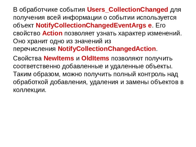  В обработчике события  Users_CollectionChanged  для получения всей информации о событии используется объект  NotifyCollectionChangedEventArgs e . Его свойство  Action  позволяет узнать характер изменений. Оно хранит одно из значений из перечисления  NotifyCollectionChangedAction .  Свойства  NewItems  и  OldItems  позволяют получить соответственно добавленные и удаленные объекты. Таким образом, можно получить полный контроль над обработкой добавления, удаления и замены объектов в коллекции. 