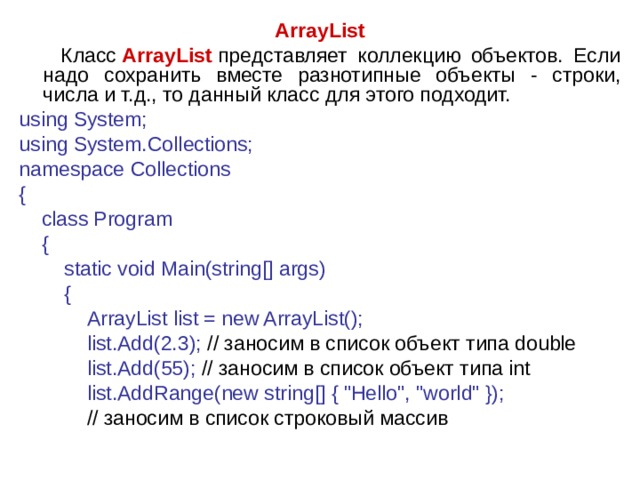 ArrayList  Класс  ArrayList   представляет коллекцию объектов. Если надо сохранить вместе разнотипные объекты - строки, числа и т.д., то данный класс для этого подходит. using System; using System.Collections; namespace Collections {      class Program      {          static void Main(string[] args)          {              ArrayList list = new ArrayList();              list.Add(2.3); // заносим  в  список  объект  типа double              list.Add(55); // заносим в список объект типа int       list.AddRange(new string[] { 