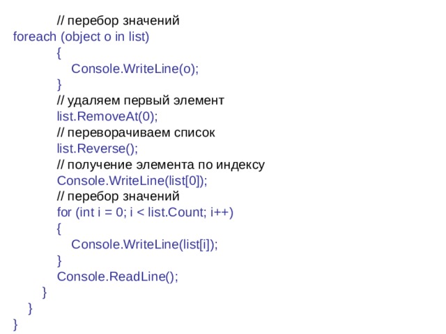  // перебор  значений foreach (object o in list)              {                  Console.WriteLine(o);              }              // удаляем  первый  элемент              list.RemoveAt(0);              // переворачиваем  список              list.Reverse();              // получение элемента по индексу              Console.WriteLine(list[0]);              // перебор  значений               for (int i = 0; i              {                  Console.WriteLine(list[i]);              }              Console.ReadLine();          }      } } 