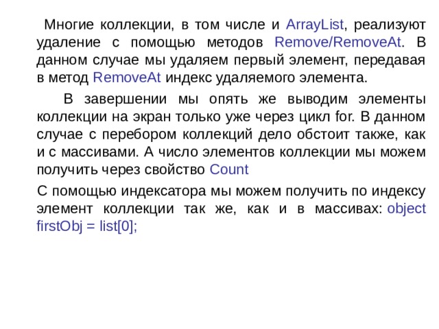  Многие коллекции, в том числе и ArrayList , реализуют удаление с помощью методов Remove/RemoveAt . В данном случае мы удаляем первый элемент, передавая в метод RemoveAt индекс удаляемого элемента.  В завершении мы опять же выводим элементы коллекции на экран только уже через цикл for. В данном случае с перебором коллекций дело обстоит также, как и с массивами. А число элементов коллекции мы можем получить через свойство  Count  С помощью индексатора мы можем получить по индексу элемент коллекции так же, как и в массивах:  object firstObj = list[0]; 