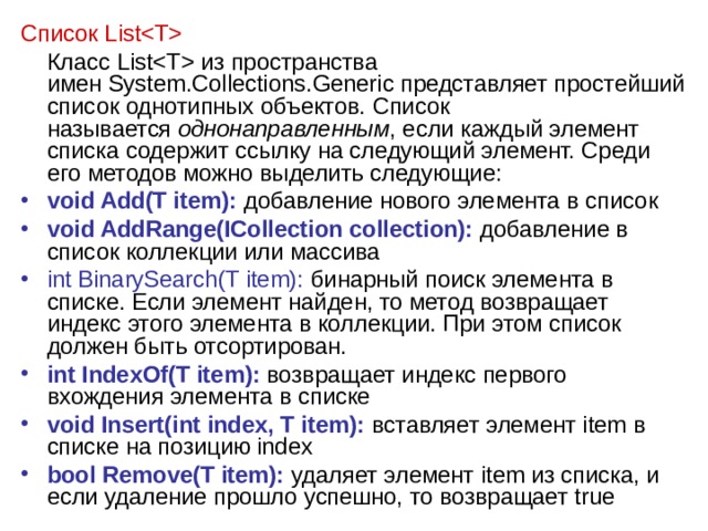 Список List  Класс List из пространства имен System.Collections.Generic представляет простейший список однотипных объектов. Список называется  однонаправленным , если каждый элемент списка содержит ссылку на следующий элемент. Среди его методов можно выделить следующие: void Add(T item): добавление нового элемента в список void AddRange(ICollection collection): добавление в список коллекции или массива int BinarySearch(T item): бинарный поиск элемента в списке. Если элемент найден, то метод возвращает индекс этого элемента в коллекции. При этом список должен быть отсортирован. int IndexOf(T item): возвращает индекс первого вхождения элемента в списке void Insert(int index, T item): вставляет элемент item в списке на позицию index bool Remove(T item): удаляет элемент item из списка, и если удаление прошло успешно, то возвращает true 