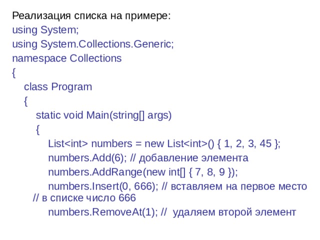 Реализация списка на примере: using System; using System.Collections.Generic; namespace Collections {      class Program      {          static void Main(string[] args)          {              List numbers = new List() { 1, 2, 3, 45 };              numbers.Add(6); // добавление  элемента              numbers.AddRange(new int[] { 7, 8, 9 });              numbers.Insert(0, 666); // вставляем на первое место // в списке число 666              numbers.RemoveAt(1); //  удаляем  второй  элемент 