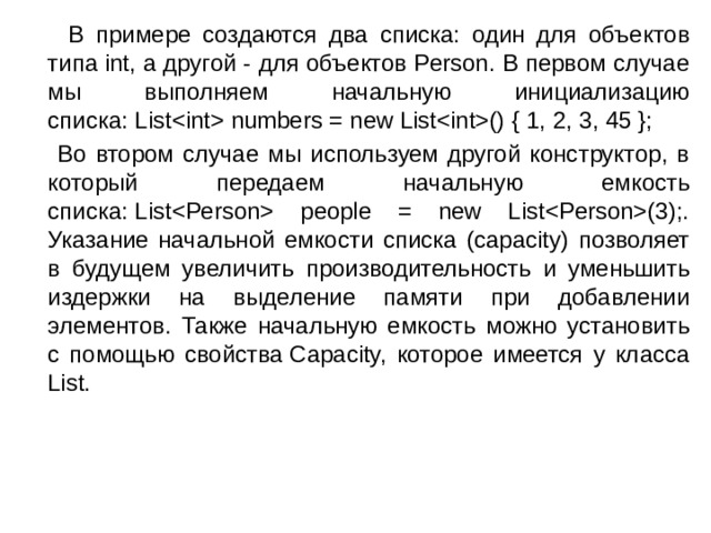  В примере создаются два списка: один для объектов типа int, а другой - для объектов Person. В первом случае мы выполняем начальную инициализацию списка: List numbers = new List() { 1, 2, 3, 45 };  Во втором случае мы используем другой конструктор, в который передаем начальную емкость списка: List people = new List(3);. Указание начальной емкости списка (capacity) позволяет в будущем увеличить производительность и уменьшить издержки на выделение памяти при добавлении элементов. Также начальную емкость можно установить с помощью свойства Capacity, которое имеется у класса List. 