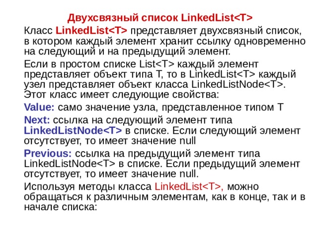 Двухсвязный список LinkedList  Класс  LinkedList  представляет двухсвязный список, в котором каждый элемент хранит ссылку одновременно на следующий и на предыдущий элемент.  Если в простом списке List каждый элемент представляет объект типа T, то в LinkedList каждый узел представляет объект класса LinkedListNode. Этот класс имеет следующие свойства:  Value: само значение узла, представленное типом T  Next: ссылка на следующий элемент типа LinkedListNode в списке. Если следующий элемент отсутствует, то имеет значение null  Previous: ссылка на предыдущий элемент типа LinkedListNode в списке. Если предыдущий элемент отсутствует, то имеет значение null.  Используя методы класса LinkedList, можно обращаться к различным элементам, как в конце, так и в начале списка: 