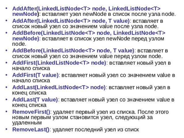 AddAfter(LinkedListNode node, LinkedListNode newNode ) : вставляет узел newNode в список после узла node. AddAfter(LinkedListNode node, T value) : вставляет в список новый узел со значением value после узла node. AddBefore(LinkedListNode node, LinkedListNode newNode) : вставляет в список узел newNode перед узлом node. AddBefore(LinkedListNode node, T value) : вставляет в список новый узел со значением value перед узлом node. AddFirst(LinkedListNode node) : вставляет новый узел в начало списка AddFirst(T value) : вставляет новый узел со значением value в начало списка AddLast(LinkedListNode node) : вставляет новый узел в конец списка AddLast(T value) : вставляет новый узел со значением value в конец списка RemoveFirst() : удаляет первый узел из списка. После этого новым первым узлом становится узел, следующий за удаленным RemoveLast() : удаляет последний узел из списк 