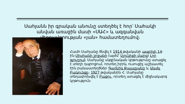 Սահյանն  իր  գրական  անունը  ստեղծել  է  հոր՝  Սահակի  անվան  առաջին  մասի « ՍԱՀ » և  ազգանվան  վերջավորության « յան » համատեղումով ։ Համո Սահյանը ծնվել է  1914 թվականի  ապրիլի 14 -ին  Սիսիանի շրջանի  (այժմ՝  Սյունիքի մարզ )  Լոր գյուղում ։ Սահյանը սկզբնական կրթությունը ստացել է տեղի դպրոցում, որտեղ իբրև ուսուցիչ աշխատել էին բանաստեղծներ  Գառնիկ Քալաշյանը  և  Ակսել Բակունցը ։  1927  թվականին Հ. Սահյանը տեղափոխվել է  Բաքու , որտեղ ստացել է միջնակարգ կրթություն։  
