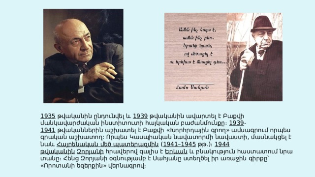 1935  թվականին ընդունվել և  1939  թվականին ավարտել է Բաքվի մանկավարժական ինստիտուտի հայկական բաժանմունքը։  1939 - 1941  թվականներին աշխատել է Բաքվի «Խորհրդային գրող» ամսագրում որպես գրական աշխատող: Որպես Կասպիական նավատորմի նավաստի, մասնակցել է նաև  Հայրենական մեծ պատերազմին  ( 1941–1945  թթ.)։  1944 թվականին   Զորյանի  հրավերով գալիս է  Երևան  և բնակություն հաստատում նրա տանը։ Հենց Զորյանի օգնությամբ է Սահյանը ստեղծել իր առաջին գիրքը՝ «Որոտանի եզերքին» վերնագրով։ 
