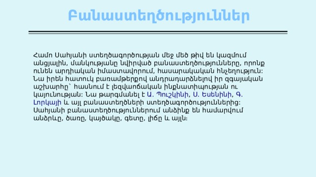 Բանաստեղծություններ   Համո  Սահյանի  ստեղծագործության  մեջ  մեծ  թիվ  են  կազմում  անցյալին , մանկությանը  նվիրված  բանաստեղծությունները , որոնք  ունեն  արդիական  իմաստավորում , հասարակական  հնչեղություն : Նա  իրեն  հատուկ  բառամթերքով  անդրադարձնելով  իր  զգայական  աշխարհը ` հասնում  է  լեզվաոճական  ինքնատիպության  ու  կայունության : Նա  թարգմանել  է   Ա . Պուշկինի ,  Ս . Եսենինի ,  Գ . Լորկայի   և  այլ  բանաստեղծների  ստեղծագործություններից : Սահյանի  բանաստեղծություններում  անձինք  են  համարվում  անձրևը , ծառը , կայծակը , գետը , լիճը  և  այլն ։ 