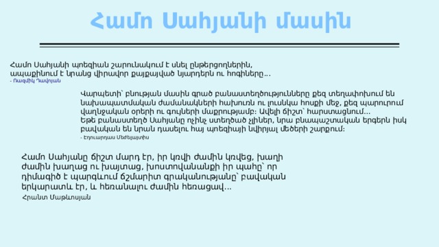 Համո Սահյանի մասին   Համո  Սահյանի  պոեզիան  շարունակում  է  սնել  ընթերցողներին , ապաքինում  է  նրանց  վիրավոր  քայքայված  նյարդերն  ու  հոգիները ... -  Ռազմիկ  Դավոյան Վարպետի՝  բնության  մասին  գրած  բանաստեղծությունները  քեզ  տեղափոխում  են  նախապատմական  ժամանակների  հախուռն  ու  լուսնկա  հոսքի  մեջ , քեզ  պարուրում  վաղնջական  օրերի  ու  գույների  մաքրությամբ։  Ավելի  ճիշտ՝  հարստացնում ...  Եթե  բանաստեղծ  Սահյանը  ոչինչ  ստեղծած  չլիներ , նրա  բնապաշտական  երգերն  իսկ  բավական  են  նրան  դասելու  հայ  պոեզիայի  նվիրյալ  մեծերի  շարքում ։ - Էդուարդաս  Մեժելայտիս  Համո Սահյանը ճիշտ մարդ էր, իր կռվի ժամին կռվեց, խաղի ժամին խաղաց ու խայտաց, խոստովանանքի իր պահը՝ որ դիմագիծ է պարգևում ճշմարիտ գրականությանը՝ բավական երկարատև էր, և հեռանալու ժամին հեռացավ... Հրանտ Մաթևոսյան 