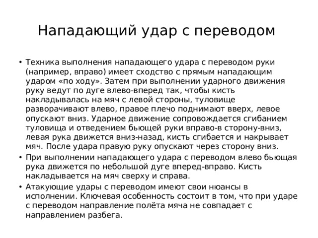 Нападающий удар с переводом Техника выполнения нападающего удара с переводом руки (например, вправо) имеет сходство с прямым нападающим ударом «по ходу». Затем при выполнении ударного движения руку ведут по дуге влево-вперед так, чтобы кисть накладывалась на мяч с левой стороны, туловище разворачивают влево, правое плечо поднимают вверх, левое опускают вниз. Ударное движение сопровождается сгибанием туловища и отведением бьющей руки вправо-в сторону-вниз, левая рука движется вниз-назад, кисть сгибается и накрывает мяч. После удара правую руку опускают через сторону вниз. При выполнении нападающего удара с переводом влево бьющая рука движется по небольшой дуге вперед-вправо. Кисть накладывается на мяч сверху и справа. Атакующие удары с переводом имеют свои нюансы в исполнении. Ключевая особенность состоит в том, что при ударе с переводом направление полёта мяча не совпадает с направлением разбега. 