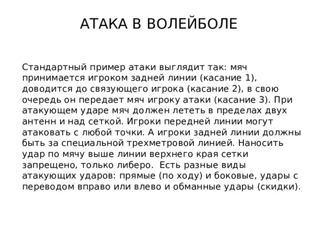 АТАКА В ВОЛЕЙБОЛЕ Стандартный пример атаки выглядит так: мяч принимается игроком задней линии (касание 1), доводится до связующего игрока (касание 2), в свою очередь он передает мяч игроку атаки (касание 3). При атакующем ударе мяч должен лететь в пределах двух антенн и над сеткой. Игроки передней линии могут атаковать с любой точки. А игроки задней линии должны быть за специальной трехметровой линией. Наносить удар по мячу выше линии верхнего края сетки запрещено, только либеро. Есть разные виды атакующих ударов: прямые (по ходу) и боковые, удары с переводом вправо или влево и обманные удары (скидки). 