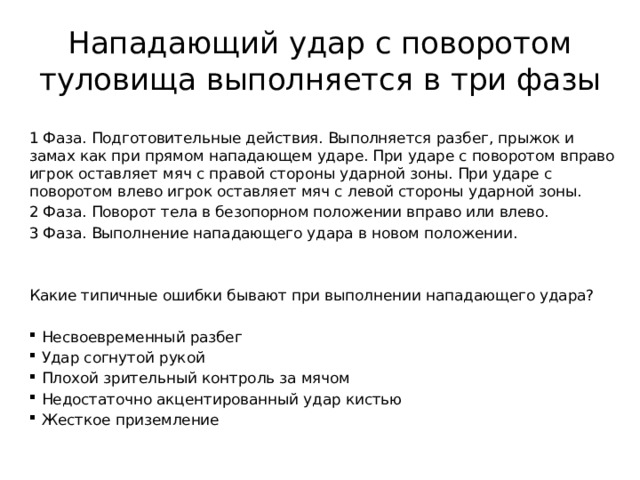 Нападающий удар с поворотом туловища выполняется в три фазы 1 Фаза. Подготовительные действия. Выполняется разбег, прыжок и замах как при прямом нападающем ударе. При ударе с поворотом вправо игрок оставляет мяч с правой стороны ударной зоны. При ударе с поворотом влево игрок оставляет мяч с левой стороны ударной зоны. 2 Фаза. Поворот тела в безопорном положении вправо или влево. 3 Фаза. Выполнение нападающего удара в новом положении. Какие типичные ошибки бывают при выполнении нападающего удара? Несвоевременный разбег Удар согнутой рукой Плохой зрительный контроль за мячом Недостаточно акцентированный удар кистью Жесткое приземление 