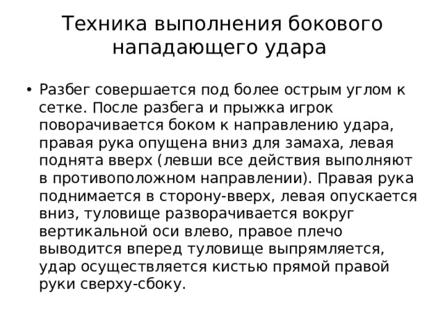 Техника выполнения бокового нападающего удара Разбег совершается под более острым углом к сетке. После разбега и прыжка игрок поворачивается боком к направлению удара, правая рука опущена вниз для замаха, левая поднята вверх (левши все действия выполняют в противоположном направлении). Правая рука поднимается в сторону-вверх, левая опускается вниз, туловище разворачивается вокруг вертикальной оси влево, правое плечо выводится вперед туловище выпрямляется, удар осуществляется кистью прямой правой руки сверху-сбоку. 