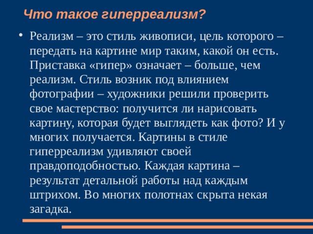 Что такое гиперреализм?    Реализм – это стиль живописи, цель которого – передать на картине мир таким, какой он есть. Приставка «гипер» означает – больше, чем реализм. Стиль возник под влиянием фотографии – художники решили проверить свое мастерство: получится ли нарисовать картину, которая будет выглядеть как фото? И у многих получается. Картины в стиле гиперреализм удивляют своей правдоподобностью. Каждая картина – результат детальной работы над каждым штрихом. Во многих полотнах скрыта некая загадка.   