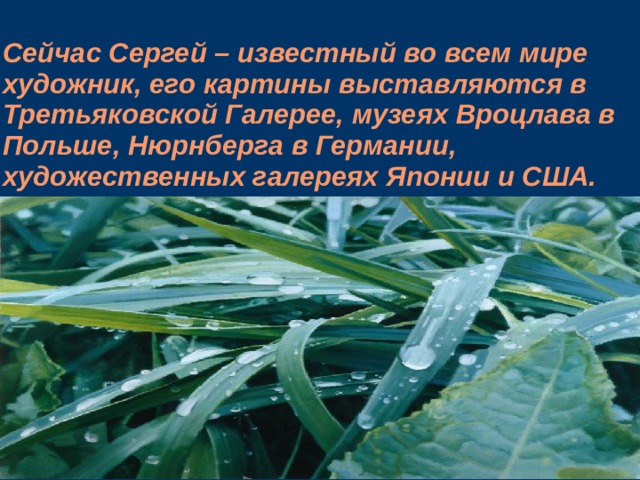 Сейчас Сергей – известный во всем мире художник, его картины выставляются в Третьяковской Галерее, музеях Вроцлава в Польше, Нюрнберга в Германии, художественных галереях Японии и США.    
