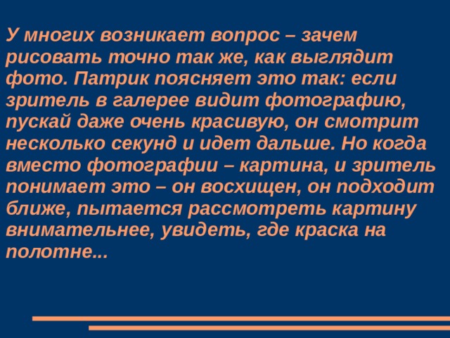 У многих возникает вопрос – зачем рисовать точно так же, как выглядит фото. Патрик поясняет это так: если зритель в галерее видит фотографию, пускай даже очень красивую, он смотрит несколько секунд и идет дальше. Но когда вместо фотографии – картина, и зритель понимает это – он восхищен, он подходит ближе, пытается рассмотреть картину внимательнее, увидеть, где краска на полотне...    
