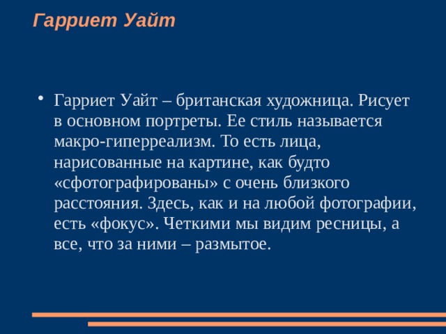 Гарриет Уайт    Гарриет Уайт – британская художница. Рисует в основном портреты. Ее стиль называется макро-гиперреализм. То есть лица, нарисованные на картине, как будто «сфотографированы» с очень близкого расстояния. Здесь, как и на любой фотографии, есть «фокус». Четкими мы видим ресницы, а все, что за ними – размытое.   