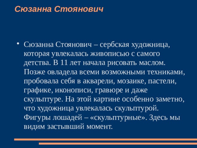 Сюзанна Стоянович    Сюзанна Стоянович – сербская художница, которая увлекалась живописью с самого детства. В 11 лет начала рисовать маслом. Позже овладела всеми возможными техниками, пробовала себя в акварели, мозаике, пастели, графике, иконописи, гравюре и даже скульптуре. На этой картине особенно заметно, что художница увлекалась скульптурой. Фигуры лошадей – «скульптурные». Здесь мы видим застывший момент.   