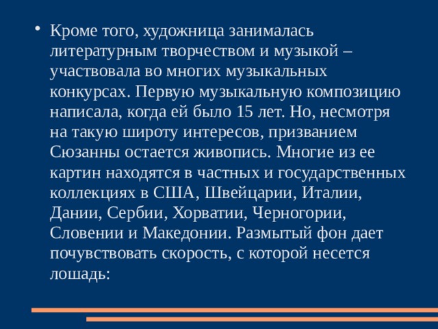 Кроме того, художница занималась литературным творчеством и музыкой – участвовала во многих музыкальных конкурсах. Первую музыкальную композицию написала, когда ей было 15 лет. Но, несмотря на такую широту интересов, призванием Сюзанны остается живопись. Многие из ее картин находятся в частных и государственных коллекциях в США, Швейцарии, Италии, Дании, Сербии, Хорватии, Черногории, Словении и Македонии. Размытый фон дает почувствовать скорость, с которой несется лошадь:   