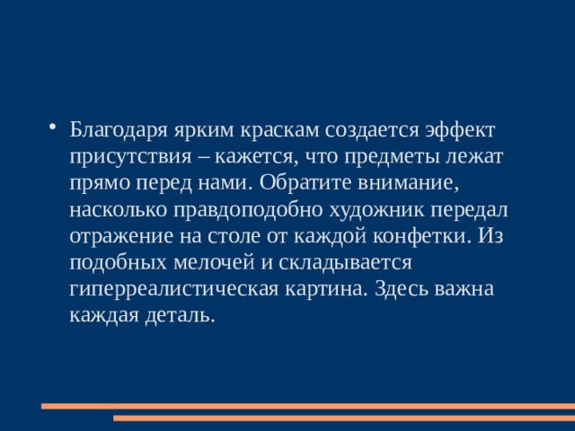 Благодаря ярким краскам создается эффект присутствия – кажется, что предметы лежат прямо перед нами. Обратите внимание, насколько правдоподобно художник передал отражение на столе от каждой конфетки. Из подобных мелочей и складывается гиперреалистическая картина. Здесь важна каждая деталь.   
