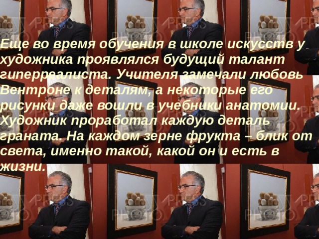 Еще во время обучения в школе искусств у художника проявлялся будущий талант гиперреалиста. Учителя замечали любовь Вентроне к деталям, а некоторые его рисунки даже вошли в учебники анатомии. Художник проработал каждую деталь граната. На каждом зерне фрукта – блик от света, именно такой, какой он и есть в жизни.     